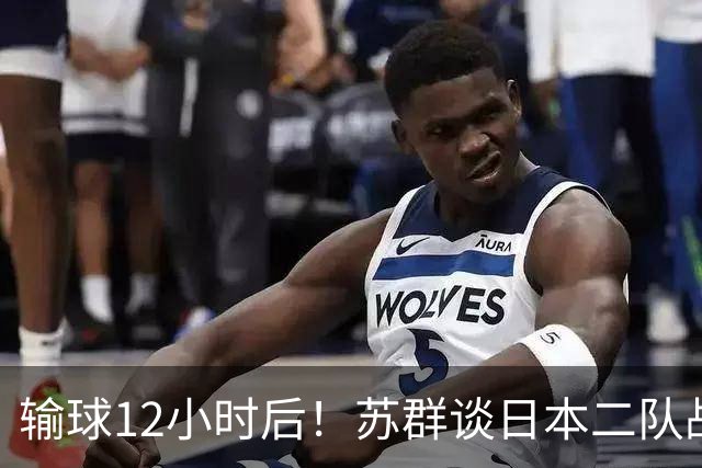 输球12小时后！苏群谈日本二队战略，中国男篮真正的差距藏不住了
